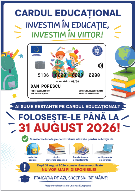 Stimati reprezentanti legali, • Va informam ca sumele disponibile pe suporturile electronice pentru sprijin educational, aferente anului scolar 2025–2026, acordate prin tichete sociale pe suport electronic conform OUG nr. 83/2023, cu modificarile si completarile ulterioare, pot fi utilizate pana la data de 31.08.2026. • Fondurile sunt destinate exclusiv achizitionarii de produse educationale si pot fi utilizate numai la operatorii economici afiliati programului, in conformitate cu prevederile legale aplicabile. • Dupa aceasta data, sumele ramase neutilizate vor fi retrase automat de pe suportul electronic. • Listele cu unitatile partenere, unde pot fi utilizate cardurile pentru Sprijin Educational, pot fi consultate pe https://upromania.ro/institutii-publice/tichet-social-educational/ Va multumim!
